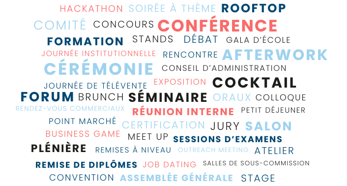 Conférence, Jurys, Oraux, Plénière, Assemblée générale, Réunion interne, Comité, Rencontre, Séminaire, Forum, Ateliers, Cocktail, Soirée à thème, Remise de diplômes, Gala d’école, Salon, Business Game, Rooftop, Afterwork, Colloques, Cérémonies, Débats, Conventions, Journées institutionnelles, Journées de télévente, Points marché, Concours, Conseil d’administration, Formations, Stages, Remises à niveau, Certifications, Sessions d’examens, Salles de sous-commission, Meet up, Hackathon, Rendez-vous commerciaux, Expositions, Stands, Outreach meeting, Job dating, Brunch, Petits déjeuners